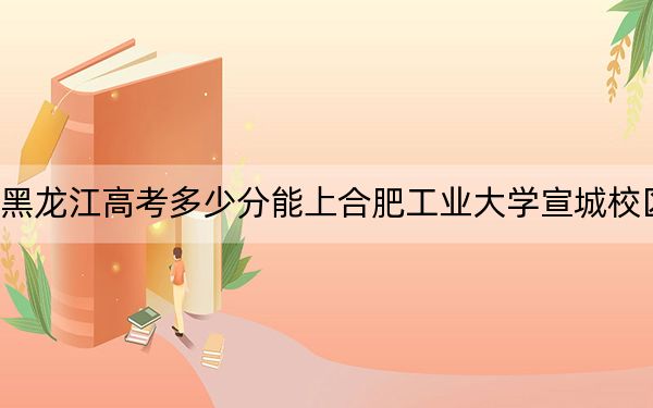 黑龙江高考多少分能上合肥工业大学宣城校区？附近三年最低院校投档线