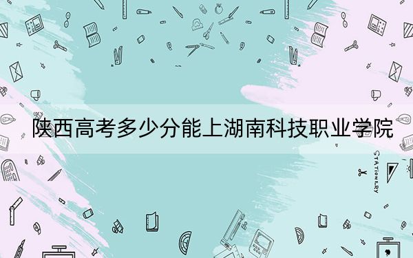 陕西高考多少分能上湖南科技职业学院？2024年文科最低351分 理科352分
