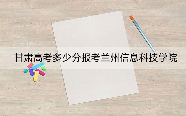 甘肃高考多少分报考兰州信息科技学院？附2022-2024年最低录取分数线