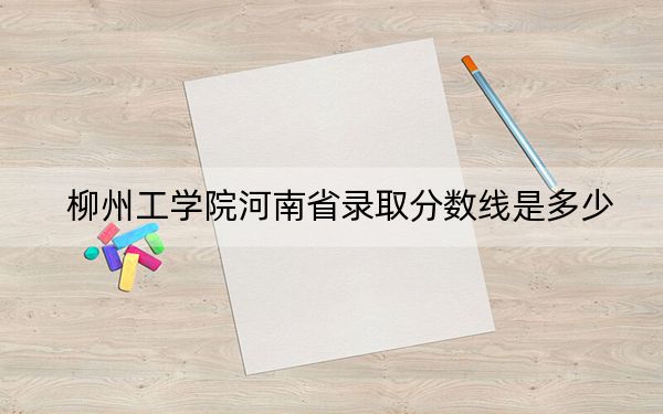 柳州工学院河南省录取分数线是多少?2025年河南考生参考