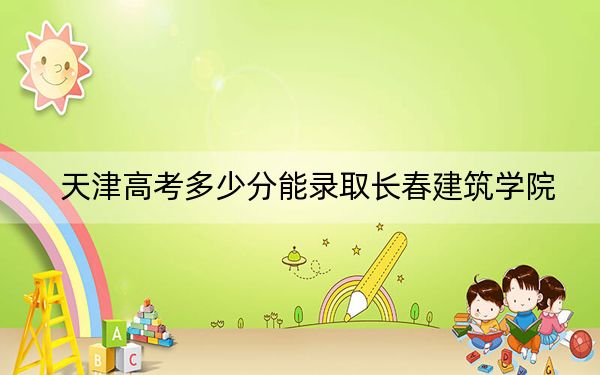 天津高考多少分能录取长春建筑学院？附带近三年最低录取分数线