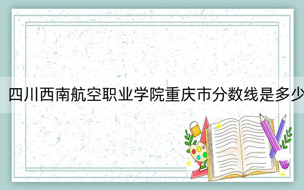 四川西南航空职业学院重庆市分数线是多少？2025年重庆考生参考