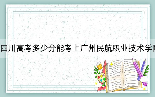 四川高考多少分能考上广州民航职业技术学院?附2022-2024年最低录取分数线