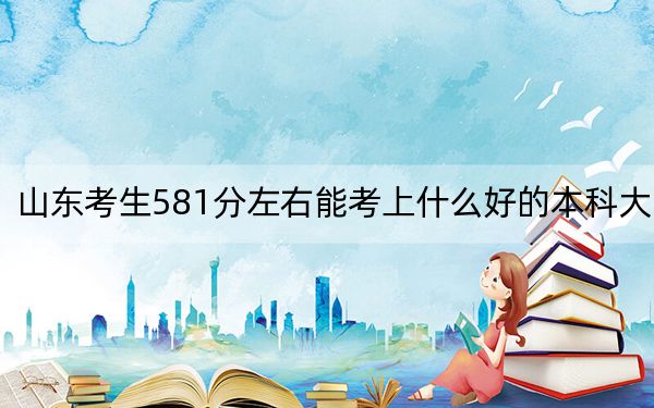 山东考生581分左右能考上什么好的本科大学？（附带2022-2024年581左右高校名单）