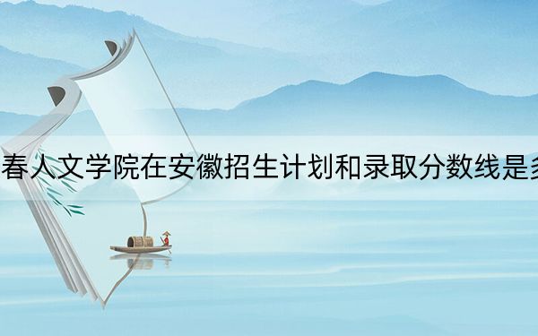 长春人文学院在安徽招生计划和录取分数线是多少？2025安徽考生参考
