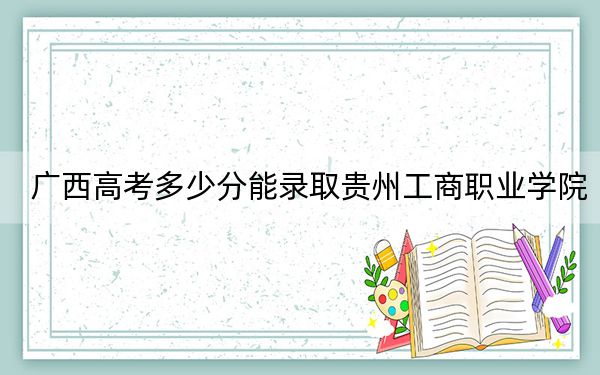 广西高考多少分能录取贵州工商职业学院？附2022-2024年最低录取分数线