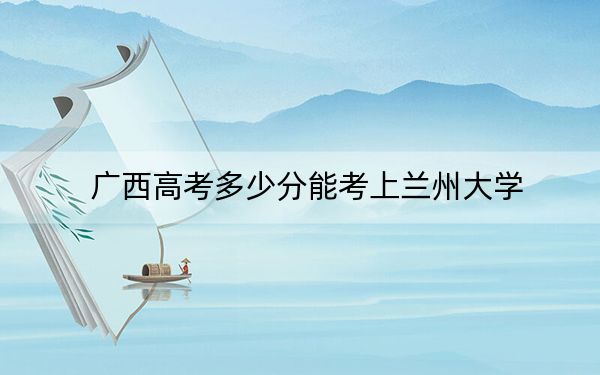 广西高考多少分能考上兰州大学？2024年历史类591分 物理类最低552分