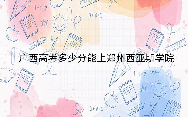 广西高考多少分能上郑州西亚斯学院？附近三年最低院校投档线