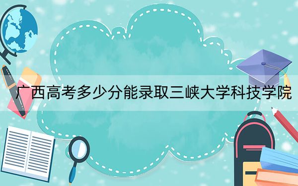 广西高考多少分能录取三峡大学科技学院？附带近三年最低录取分数线