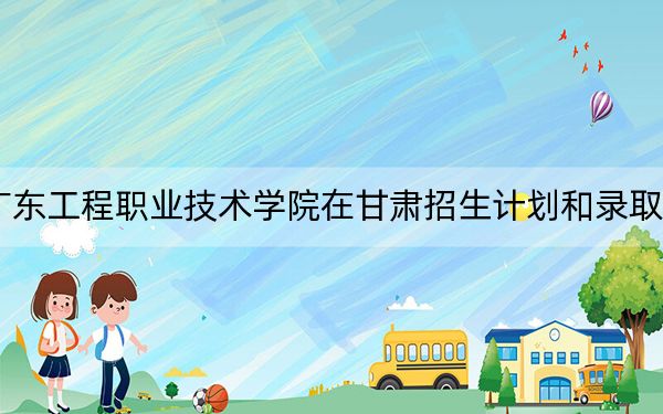 2024年广东工程职业技术学院在甘肃招生计划和录取分数线是多少?甘肃考生2025年参考