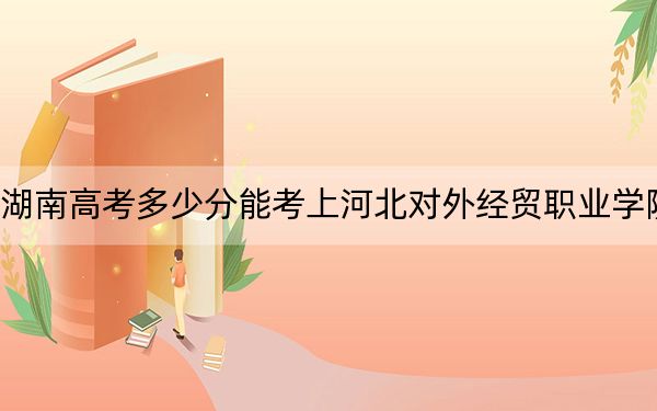 湖南高考多少分能考上河北对外经贸职业学院？附2022-2024年最低录取分数线
