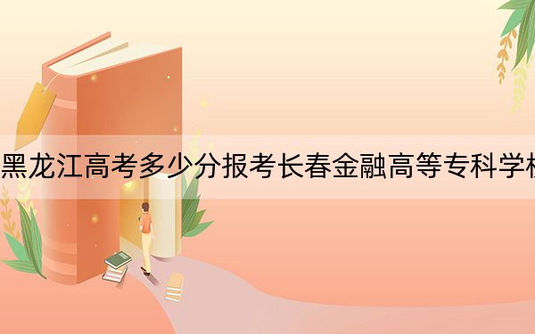 黑龙江高考多少分报考长春金融高等专科学校？附2022-2024年最低录取分数线