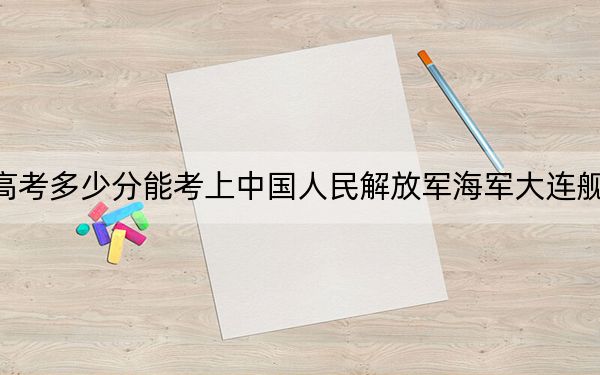 海南高考多少分能考上中国人民解放军海军大连舰艇学院？附2022-2024年最低录取分数线