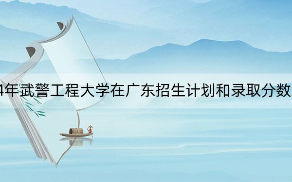 2024年武警工程大学在广东招生计划和录取分数线是多少？广东考生2025年参考