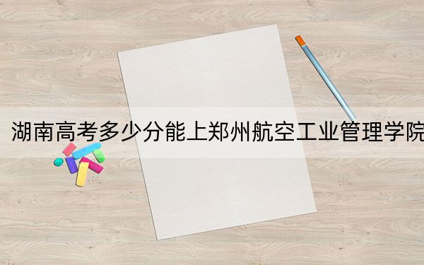 湖南高考多少分能上郑州航空工业管理学院？附2022-2024年院校最低投档线