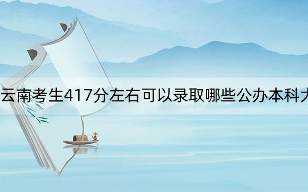 云南考生417分左右可以录取哪些公办本科大学？（供2025届高三考生参考）