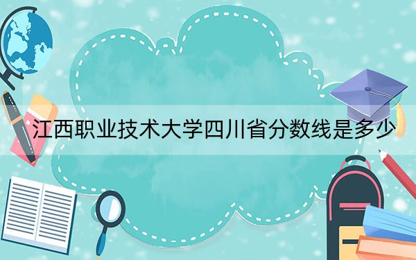 江西职业技术大学四川省分数线是多少？招生计划和学费是多少？
