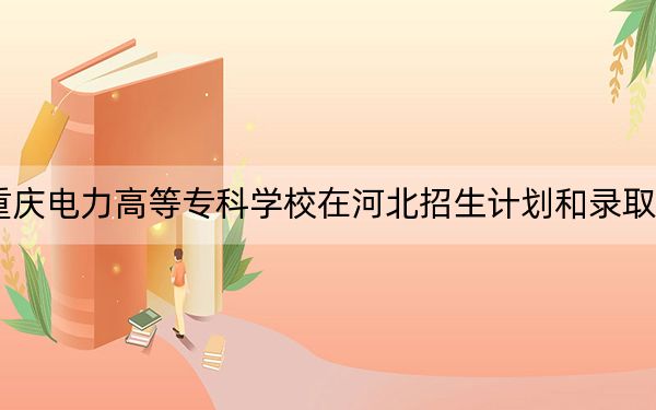 2024年重庆电力高等专科学校在河北招生计划和录取分数线是多少?河北考生2025年参考