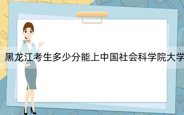 黑龙江考生多少分能上中国社会科学院大学？附带近三年最低录取分数线