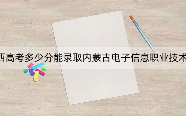 广西高考多少分能录取内蒙古电子信息职业技术学院？2024年历史类录取分246分 物理类录取分247分