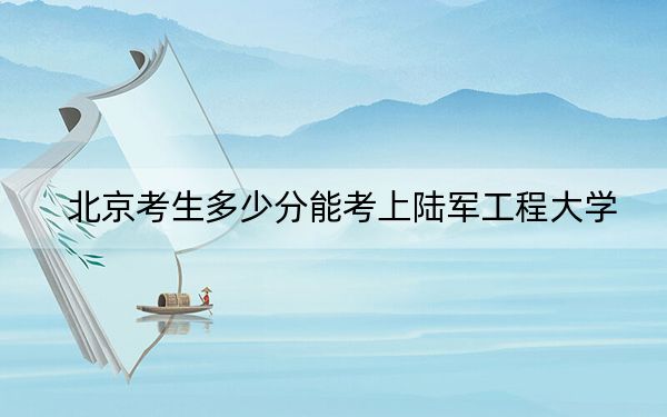 北京考生多少分能考上陆军工程大学？附近三年最低院校投档线