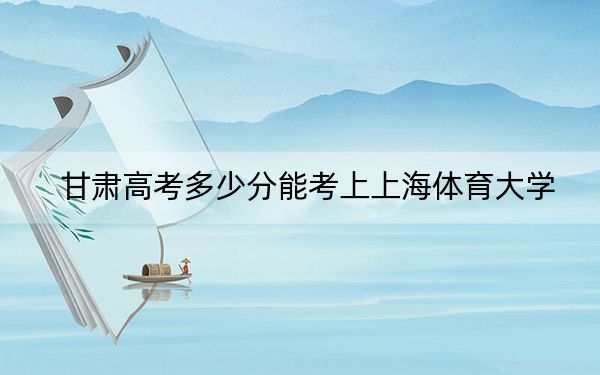 甘肃高考多少分能考上上海体育大学？附2022-2024年最低录取分数线