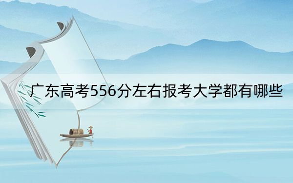广东高考556分左右报考大学都有哪些？（附带近三年高考大学录取名单）