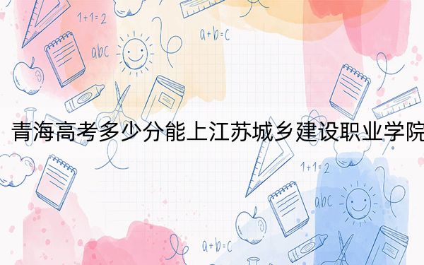 青海高考多少分能上江苏城乡建设职业学院？附2022-2024年最低录取分数线