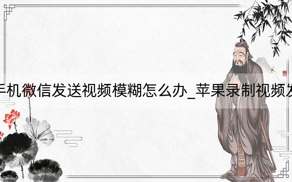 苹果手机微信发送视频模糊怎么办_苹果录制视频发送模糊