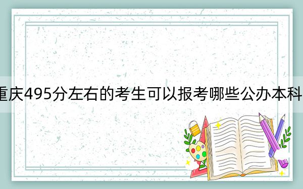重庆495分左右的考生可以报考哪些公办本科大学？（附带近三年高考大学录取名单）