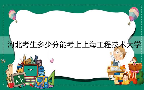 河北考生多少分能考上上海工程技术大学？附带近三年最低录取分数线