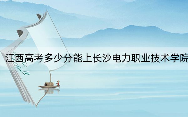 江西高考多少分能上长沙电力职业技术学院？附2022-2024年最低录取分数线