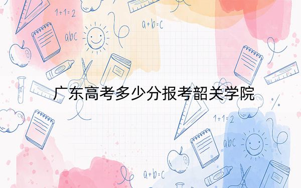 广东高考多少分报考韶关学院？2024年历史类投档线496分 物理类最低493分