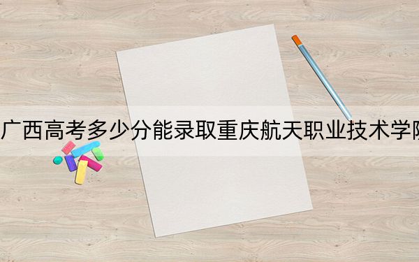 广西高考多少分能录取重庆航天职业技术学院？附2022-2024年最低录取分数线