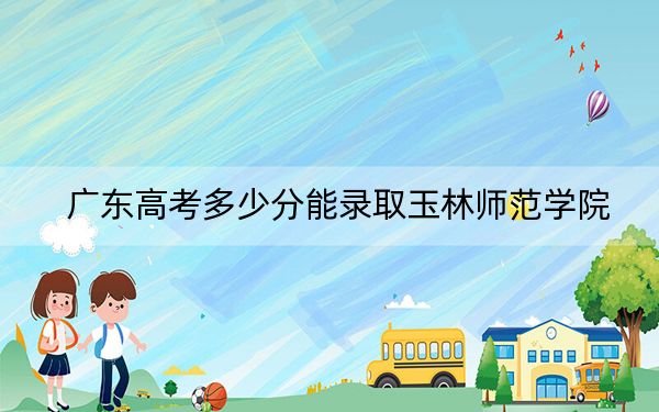 广东高考多少分能录取玉林师范学院？附2022-2024年最低录取分数线