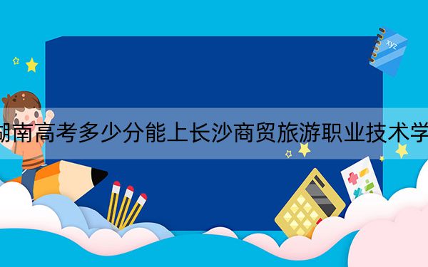 湖南高考多少分能上长沙商贸旅游职业技术学院？2024年历史类录取分418分 物理类最低406分