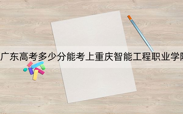 广东高考多少分能考上重庆智能工程职业学院？附2022-2024年最低录取分数线
