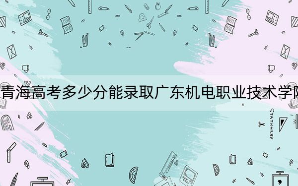 青海高考多少分能录取广东机电职业技术学院？2024年文科录取分180分 理科最低245分