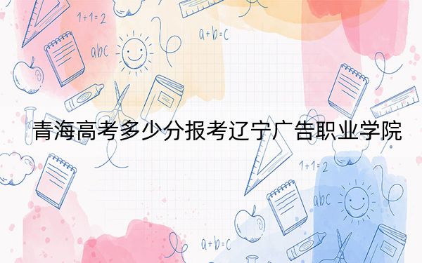 青海高考多少分报考辽宁广告职业学院？2024年文科202分 理科最低221分