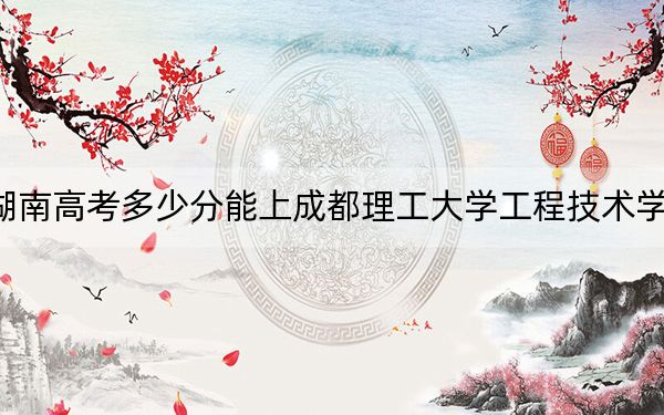湖南高考多少分能上成都理工大学工程技术学院？2024年历史类录取分459分 物理类投档线444分