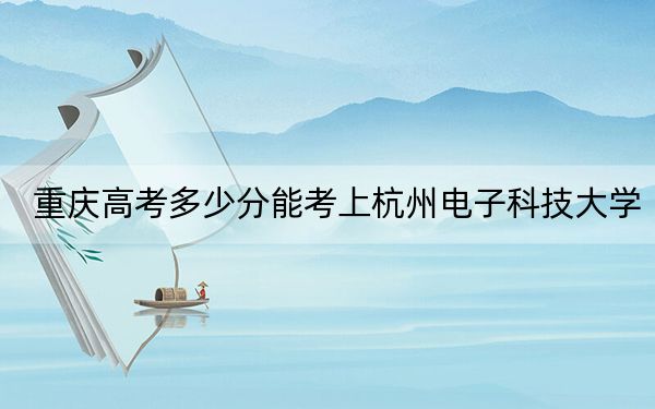 重庆高考多少分能考上杭州电子科技大学？2024年历史类545分 物理类投档线564分