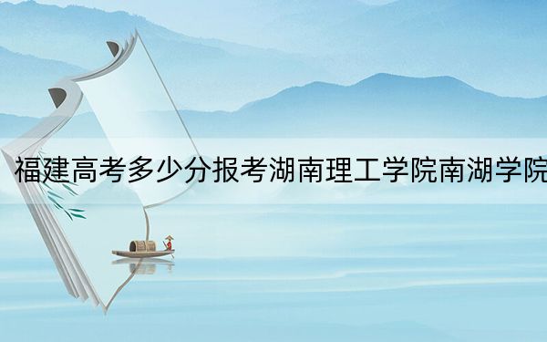 福建高考多少分报考湖南理工学院南湖学院？2024年历史类459分 物理类489分