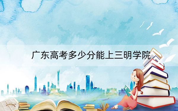 广东高考多少分能上三明学院？附2022-2024年最低录取分数线