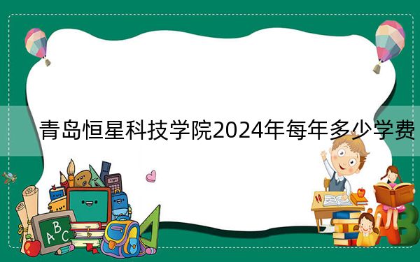 青岛恒星科技学院2024年每年多少学费？每年16800元到28800元（供安徽考生参考）
