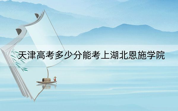 天津高考多少分能考上湖北恩施学院？2024年综合录取分170分