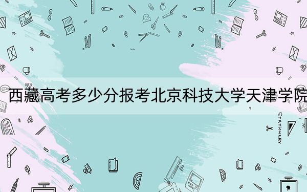 西藏高考多少分报考北京科技大学天津学院？2024年投档线分