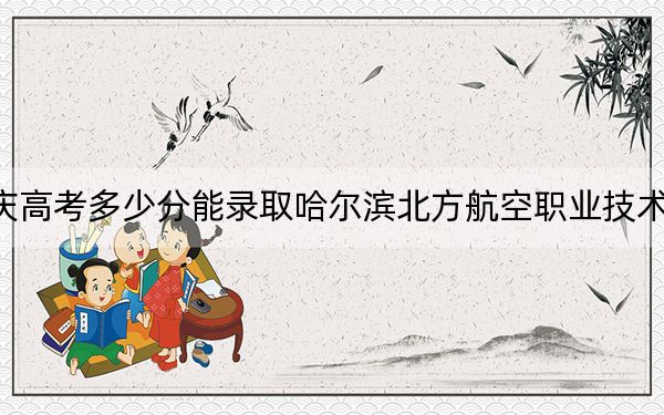 重庆高考多少分能录取哈尔滨北方航空职业技术学院？附2022-2024年最低录取分数线