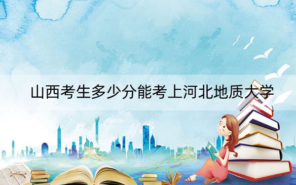 山西考生多少分能考上河北地质大学？附近三年最低院校投档线