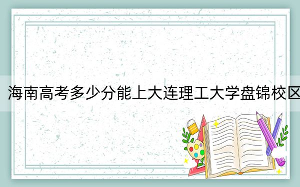 海南高考多少分能上大连理工大学盘锦校区？2024年最低录取分数线670分