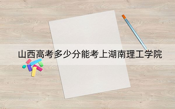山西高考多少分能考上湖南理工学院？附2022-2024年最低录取分数线